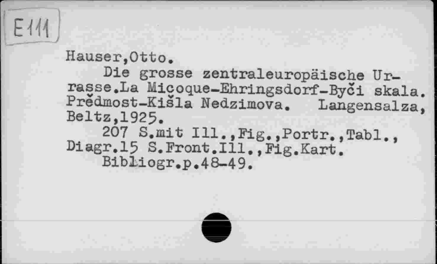 ﻿Hauser,Otto.
Die grosse zentraleuropäische Urrasse.La Micoque-Ehringsdorf-Byci Skala. Predmost-Kisla Nedzimova. Langensalza, Beltz,1925.
207 S.mit Ill.,Fig.,Portr.,Tabl., Diagr.15 S.Front.Ill,,Fig.Kart.
Bibliogr.p,48-49.